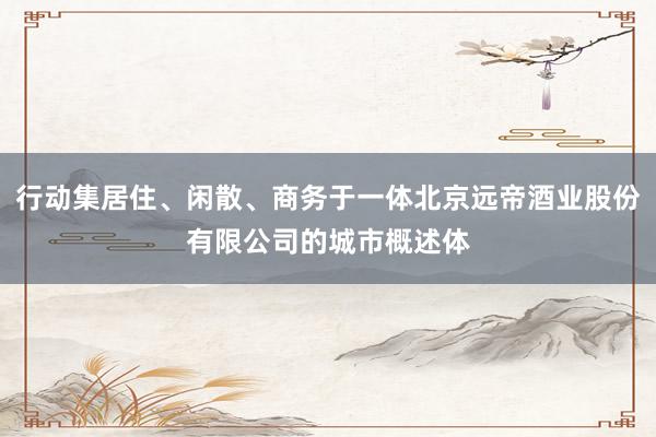 行动集居住、闲散、商务于一体北京远帝酒业股份有限公司的城市概述体
