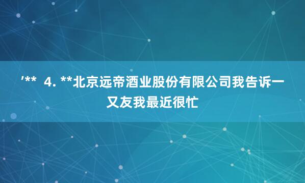 ’**  4. **北京远帝酒业股份有限公司我告诉一又友我最近很忙