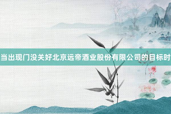 当出现门没关好北京远帝酒业股份有限公司的目标时