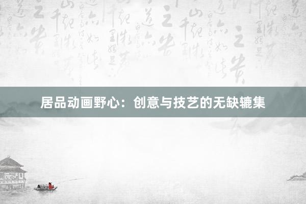 居品动画野心：创意与技艺的无缺辘集